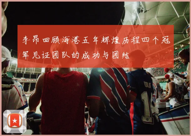 李昂回顾海港五年辉煌历程四个冠军见证团队的成功与团结