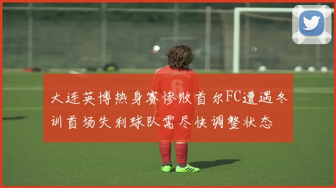 大连英博热身赛惨败首尔FC遭遇冬训首场失利球队需尽快调整状态