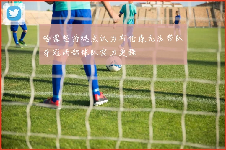 哈蒙坚持观点认为布伦森无法带队夺冠西部球队实力更强