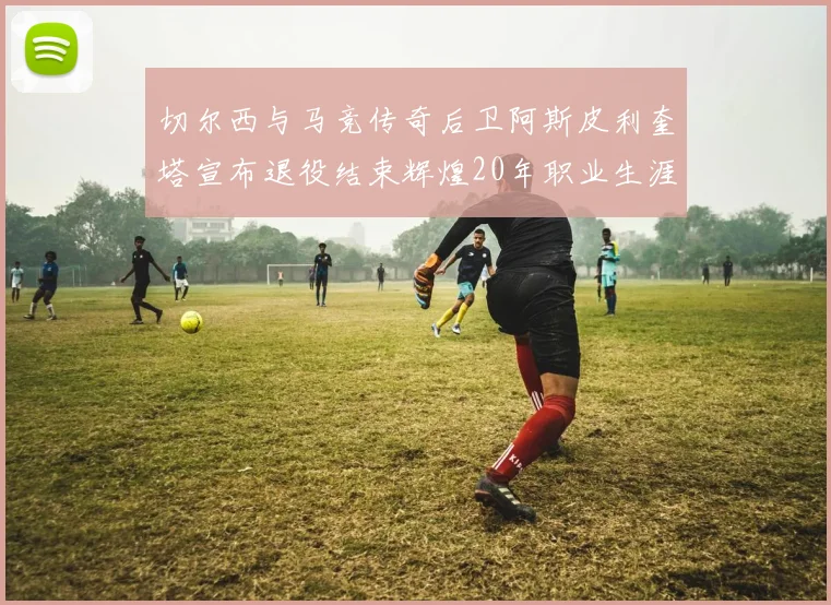 切尔西与马竞传奇后卫阿斯皮利奎塔宣布退役结束辉煌20年职业生涯