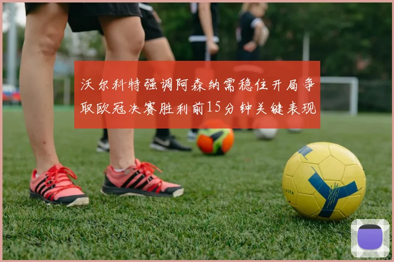 沃尔科特强调阿森纳需稳住开局争取欧冠决赛胜利前15分钟关键表现