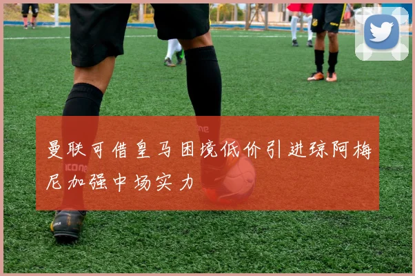 曼联可借皇马困境低价引进琼阿梅尼加强中场实力