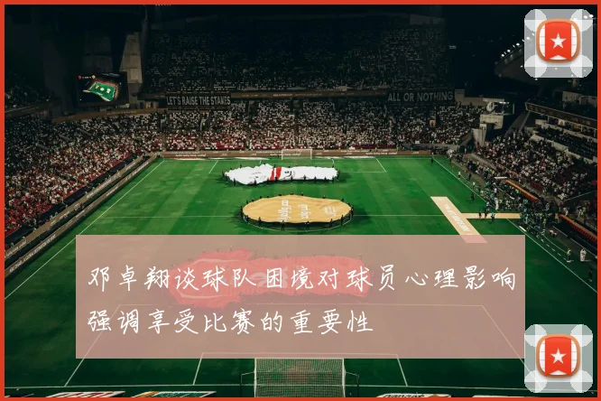 邓卓翔谈球队困境对球员心理影响强调享受比赛的重要性