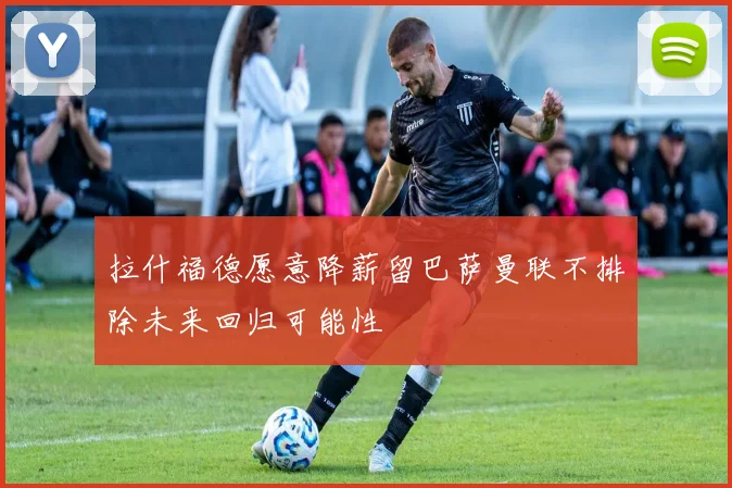 拉什福德愿意降薪留巴萨曼联不排除未来回归可能性