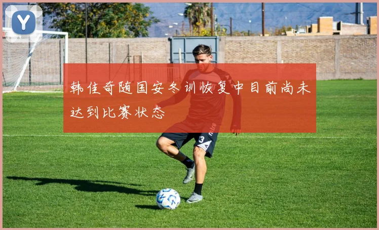 韩佳奇随国安冬训恢复中目前尚未达到比赛状态