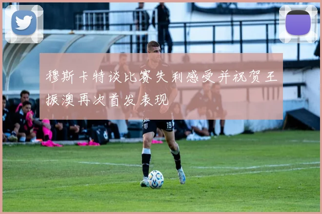 穆斯卡特谈比赛失利感受并祝贺王振澳再次首发表现