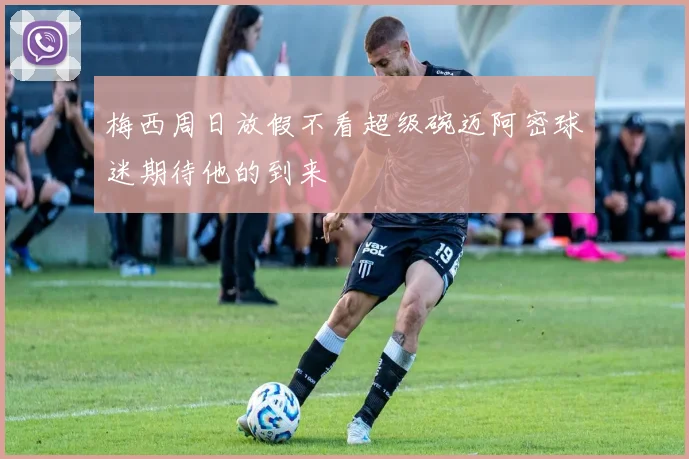 梅西周日放假不看超级碗迈阿密球迷期待他的到来