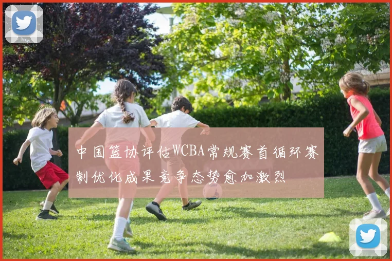 中国篮协评估WCBA常规赛首循环赛制优化成果竞争态势愈加激烈