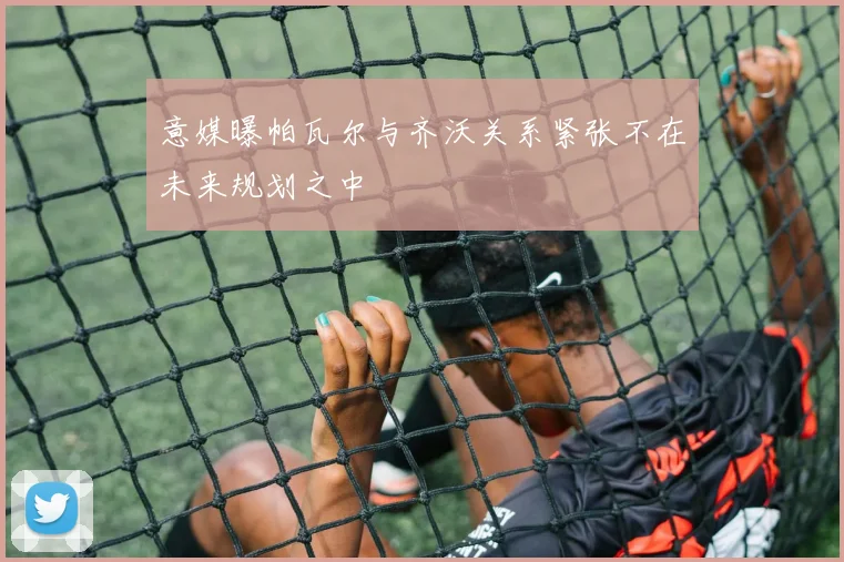 意媒曝帕瓦尔与齐沃关系紧张不在未来规划之中