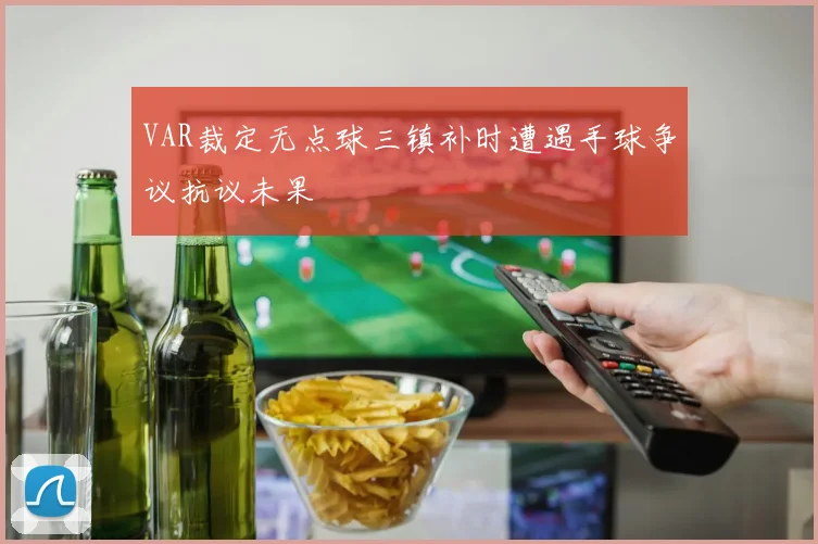 VAR裁定无点球三镇补时遭遇手球争议抗议未果