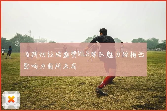 马斯切拉诺盛赞MLS球队魅力称梅西影响力前所未有