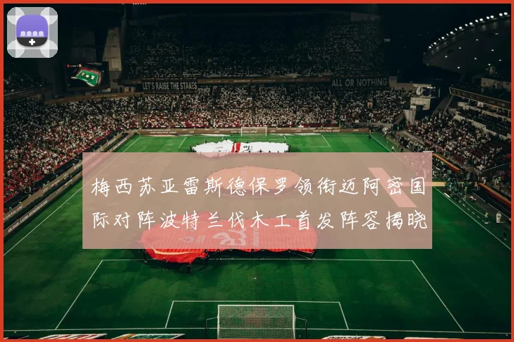 梅西苏亚雷斯德保罗领衔迈阿密国际对阵波特兰伐木工首发阵容揭晓