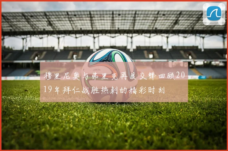 穆里尼奥与弗里克再度交锋回顾2019年拜仁战胜热刺的精彩时刻
