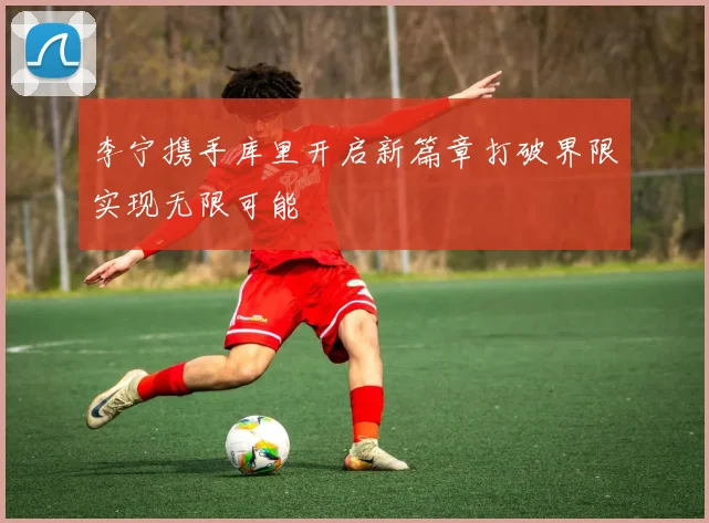 李宁携手库里开启新篇章打破界限实现无限可能