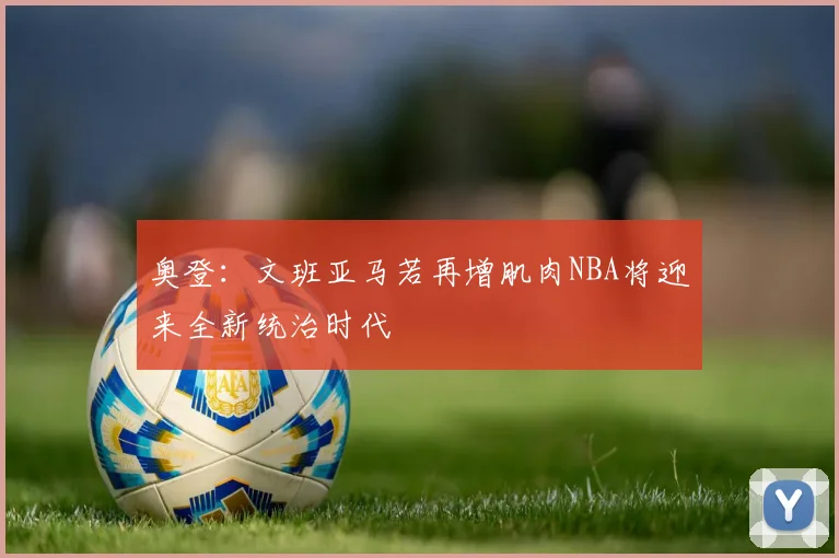 奥登：文班亚马若再增肌肉NBA将迎来全新统治时代