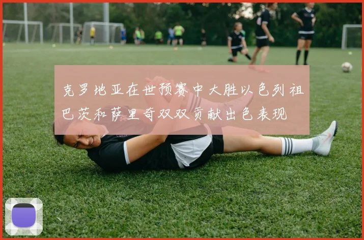 克罗地亚在世预赛中大胜以色列祖巴茨和萨里奇双双贡献出色表现