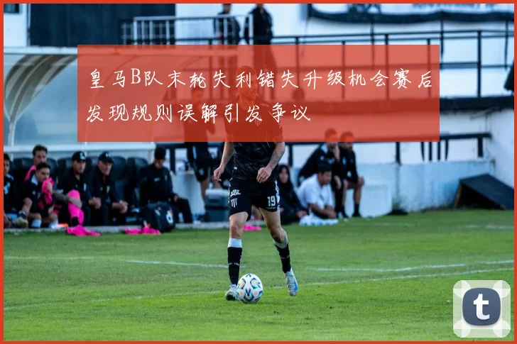 皇马B队末轮失利错失升级机会赛后发现规则误解引发争议