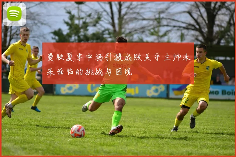 曼联夏季中场引援成败关乎主帅未来面临的挑战与困境