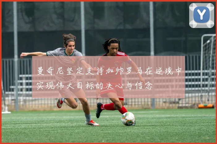 曼奇尼坚定支持加帅罗马在逆境中实现伟大目标的决心与信念