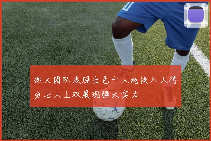 热火团队表现出色十人轮换八人得分七人上双展现强大实力