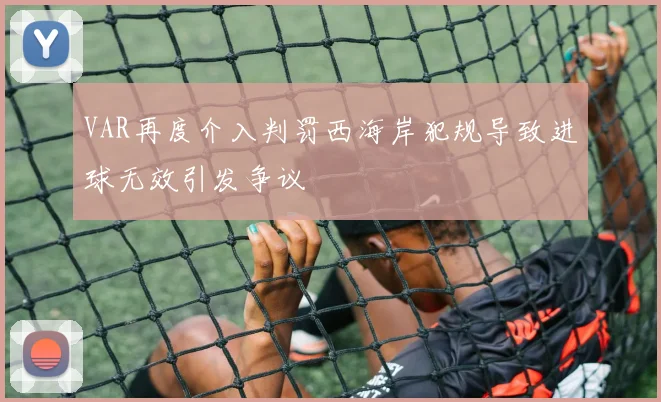VAR再度介入判罚西海岸犯规导致进球无效引发争议